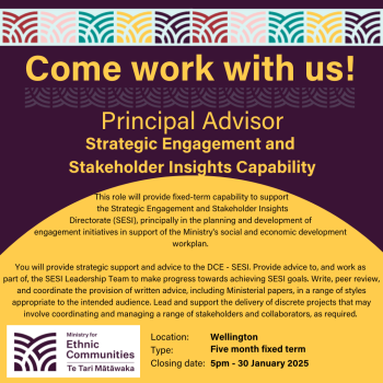 Come work with us! - Principal Advisor - Strategic Engagement and Stakeholder Insights Capability. This role will provide fixed-term capability to support the Strategic Engagement and Stakeholder Insights Directorate (SESI), principally in the planning and development of engagement initiatives in support of the Ministry's social and economic development workplan. You will provide strategic support and advice to the DCE-SESI. Provide advice to, and work as part of, the SESI Leadership team to make progress towards achieving SESI goals. Write, peer review, and coordiate the provision of written advice, inclduing Ministerial papers, in a range of styles appropriate to the intended audience. Lead and support the delivery of discrete projects that may involve coordinating and managing a range of stakeholders and collaborations, as required. Location - Wellington, Type Five-month fixed term, Closing date: 5pm-30 January 2025