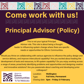 Come work with us! Principal Advisor (Policy). This is not your typical Principal  Advisor role. This role is about being a thought  leader to influencing system change where there are specific needs or opportunities for Ethnic Communities.  Would you thrive on collaborating with various agencies to influence the policy design and service delivery, and improve intercultural capability? Are you excited about leading the development of tools and resources, to lift system capability? Do you enjoy working across a range of areas, proactively identifying problems and opportunities and designing creative and innovative solutions? Are you passionate about coaching and developing junior colleagues?