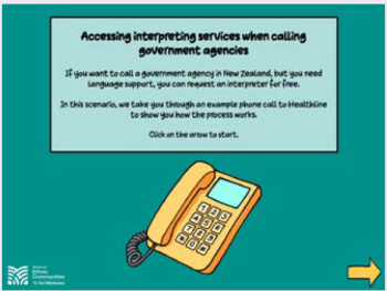 Screenshot of a video: Accessing interpreting services when calling government agecnies. If you want to call a government agency in New Zealand, but you need language support, you can request an interpreter for free. In this scenario, we take you through an example phone call to Healthline to show you the process works. Click on the arrow to start - image of a landline phone and arrow in the right hand corner.